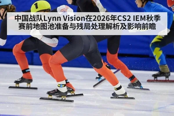 中国战队Lynn Vision在2026年CS2 IEM秋季赛前地图池准备与残局处理解析及影响前瞻